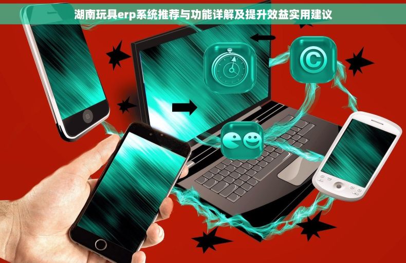 湖南玩具erp系统推荐与功能详解及提升效益实用建议