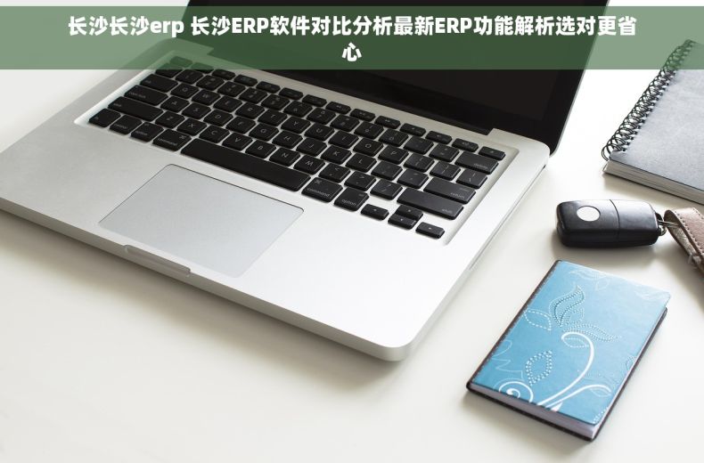 长沙长沙erp 长沙ERP软件对比分析最新ERP功能解析选对更省心