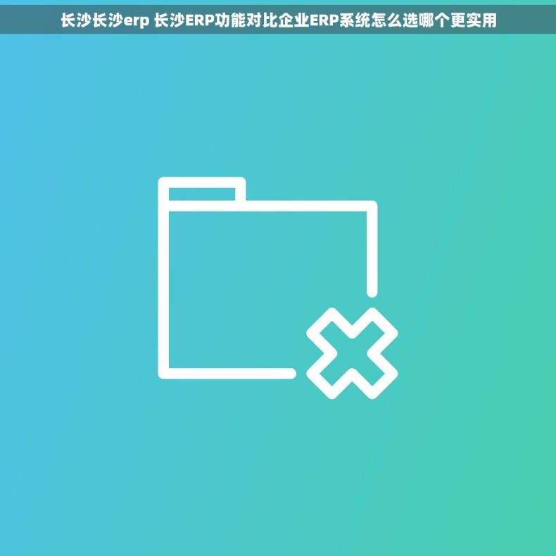 长沙长沙erp 长沙ERP功能对比企业ERP系统怎么选哪个更实用