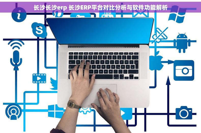 长沙长沙erp 长沙ERP平台对比分析与软件功能解析 长沙长沙erp 长沙ERP平台对比分析与软件功能解析