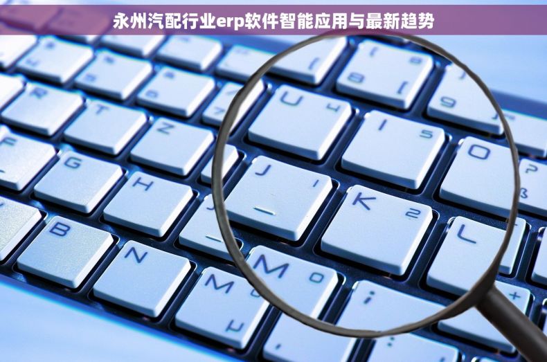 永州汽配行业erp软件智能应用与最新趋势 永州汽配行业erp软件智能应用与最新趋势