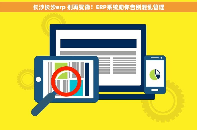 长沙长沙erp 别再犹豫！ERP系统助你告别混乱管理