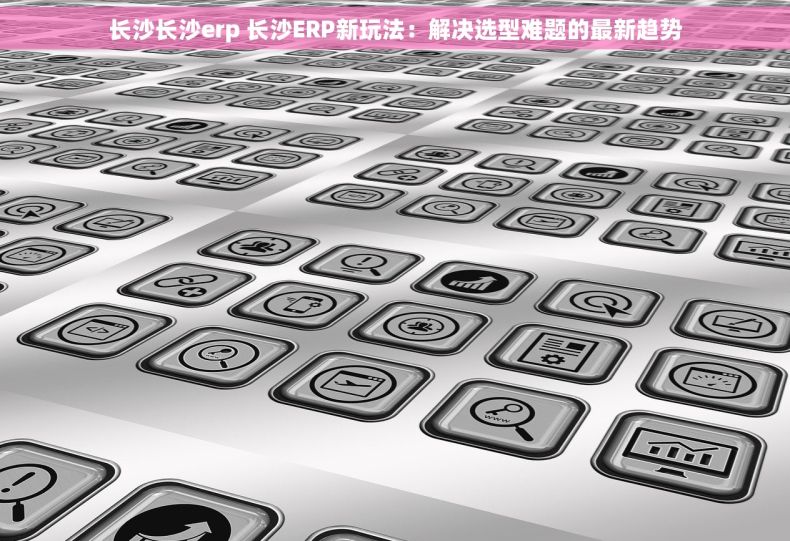 长沙长沙erp 长沙ERP新玩法：解决选型难题的最新趋势
