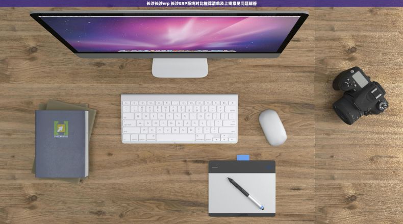 长沙长沙erp 长沙ERP系统对比推荐清单及上线常见问题解答