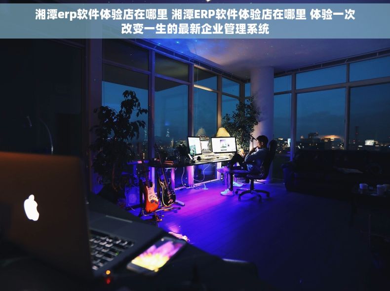 湘潭erp软件体验店在哪里 湘潭ERP软件体验店在哪里 体验一次改变一生的最新企业管理系统