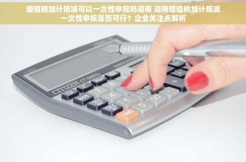 增值税加计抵减可以一次性申报吗湖南 湖南增值税加计抵减一次性申报是否可行？企业关注点解析