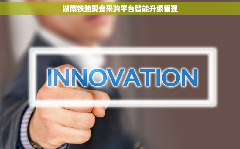 湖南铁路现金采购平台智能升级管理 湖南铁路现金采购平台智能升级管理