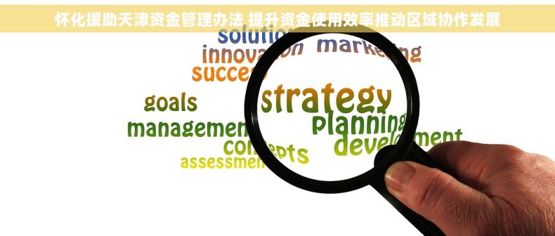 怀化援助天津资金管理办法 提升资金使用效率推动区域协作发展 怀化援助天津资金管理办法 提升资金使用效率推动区域协作发展