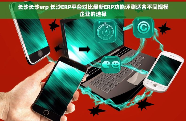长沙长沙erp 长沙ERP平台对比最新ERP功能评测适合不同规模企业的选择