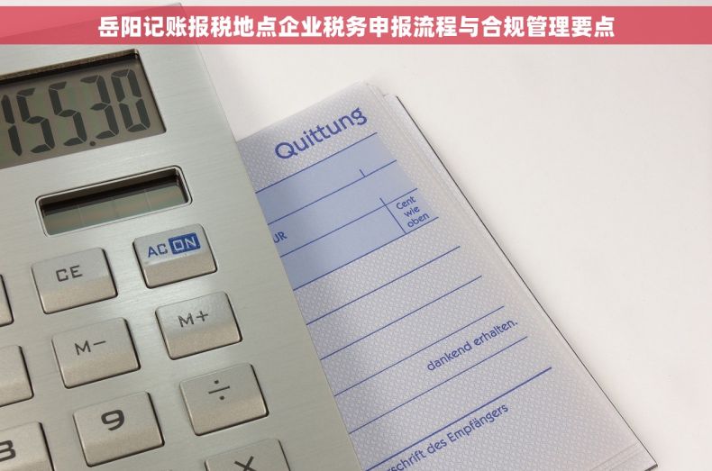 岳阳记账报税地点企业税务申报流程与合规管理要点 岳阳记账报税地点企业税务申报流程与合规管理要点